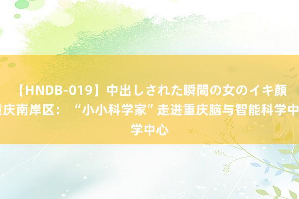 【HNDB-019】中出しされた瞬間の女のイキ顔 重庆南岸区： “小小科学家”走进重庆脑与智能科学中心