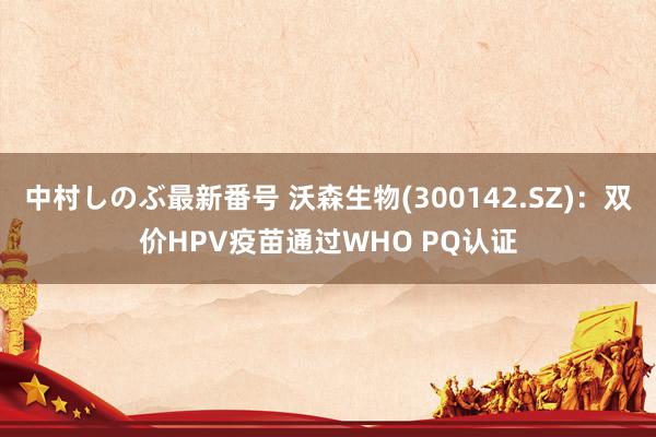 中村しのぶ最新番号 沃森生物(300142.SZ)：双价HPV疫苗通过WHO PQ认证