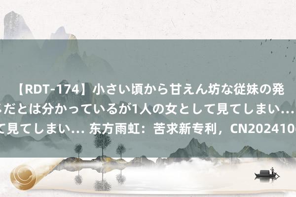 【RDT-174】小さい頃から甘えん坊な従妹の発育途中の躰が気になりダメだとは分かっているが1人の女として見てしまい… 东方雨虹：苦求新专利，CN202410675189.8