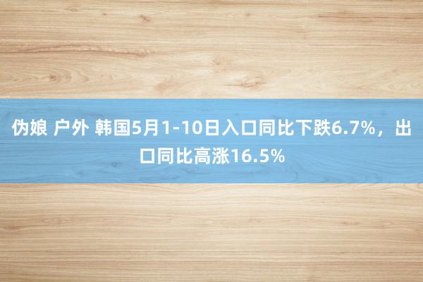 伪娘 户外 韩国5月1-10日入口同比下跌6.7%，出口同比高涨16.5%